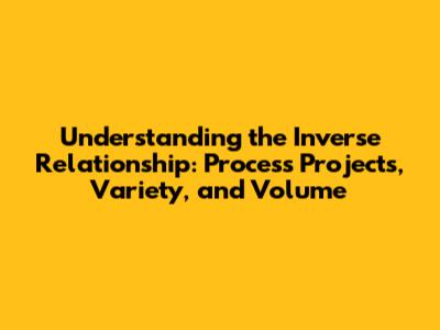 Understanding the Inverse Relationship: Process Projects, Variety, and Volume