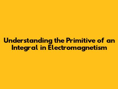Understanding the Primitive of an Integral in Electromagnetism