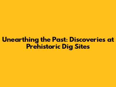 Unearthing the Past: Discoveries at Prehistoric Dig Sites