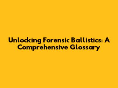 Unlocking Forensic Ballistics: A Comprehensive Glossary