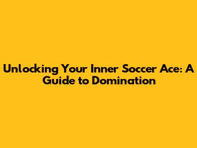 Unlocking Your Inner Soccer Ace: A Guide to Domination