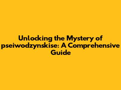 Unlocking the Mystery of pseiwodzynskise: A Comprehensive Guide