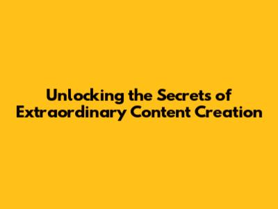 Unlocking the Secrets of Extraordinary Content Creation