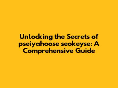 Unlocking the Secrets of pseiyahoose seokeyse: A Comprehensive Guide