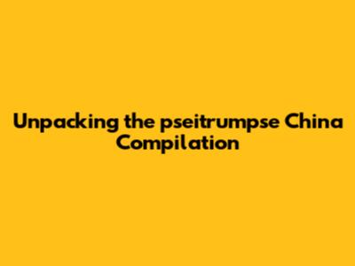 Unpacking the pseitrumpse China Compilation