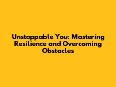 Unstoppable You: Mastering Resilience and Overcoming Obstacles