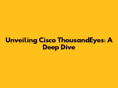 Unveiling Cisco ThousandEyes: A Deep Dive