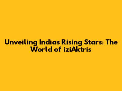 Unveiling India's Rising Stars: The World of iziAktris