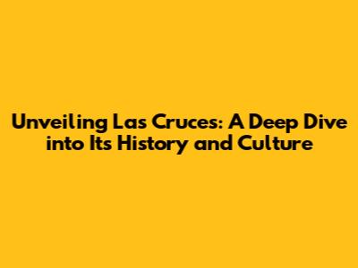 Unveiling Las Cruces: A Deep Dive into Its History and Culture
