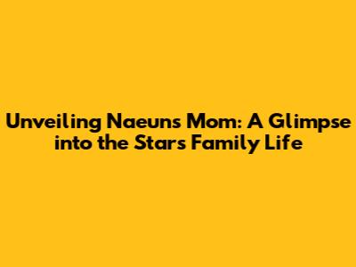 Unveiling Naeun's Mom: A Glimpse into the Star's Family Life