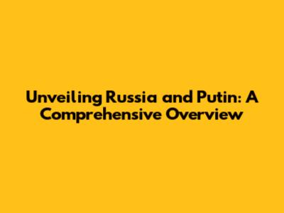 Unveiling Russia and Putin: A Comprehensive Overview