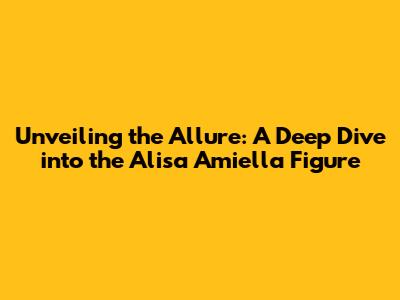 Unveiling the Allure: A Deep Dive into the Alisa Amiella Figure