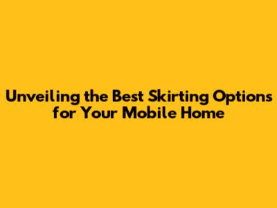 Unveiling the Best Skirting Options for Your Mobile Home