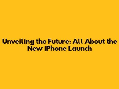 Unveiling the Future: All About the New iPhone Launch