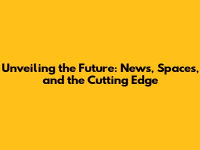 Unveiling the Future: News, Spaces, and the Cutting Edge