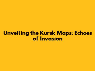 Unveiling the Kursk Maps: Echoes of Invasion