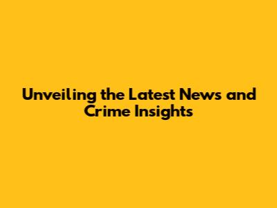 Unveiling the Latest News and Crime Insights