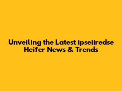 Unveiling the Latest ipseiiredse Heifer News & Trends