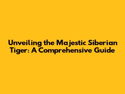 Unveiling the Majestic Siberian Tiger: A Comprehensive Guide