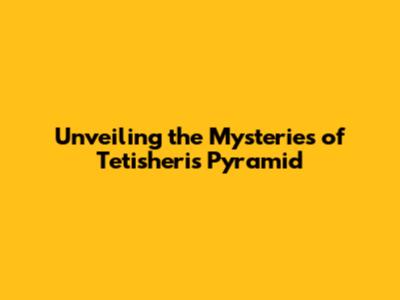 Unveiling the Mysteries of Tetisheri's Pyramid