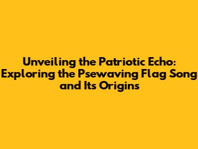 Unveiling the Patriotic Echo: Exploring the 'Psewaving Flag Song' and Its Origins