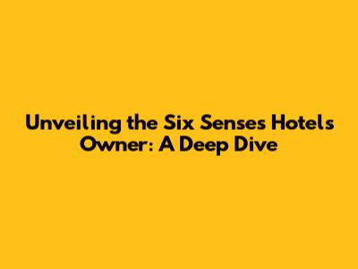 Unveiling the Six Senses Hotels Owner: A Deep Dive