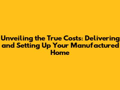 Unveiling the True Costs: Delivering and Setting Up Your Manufactured Home