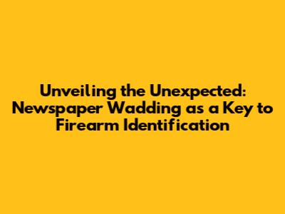 Unveiling the Unexpected: Newspaper Wadding as a Key to Firearm Identification