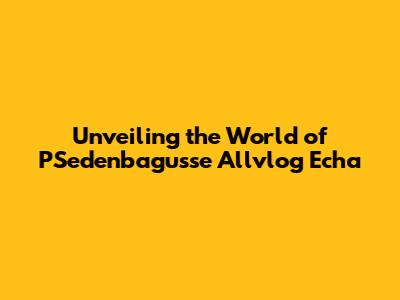 Unveiling the World of PSedenbagusse Allvlog Echa