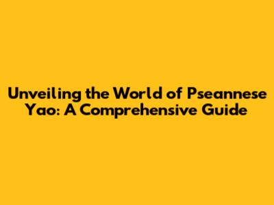 Unveiling the World of Pseannese Yao: A Comprehensive Guide