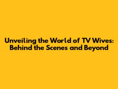 Unveiling the World of TV Wives: Behind the Scenes and Beyond
