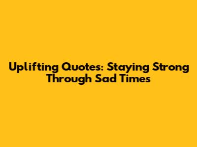 Uplifting Quotes: Staying Strong Through Sad Times