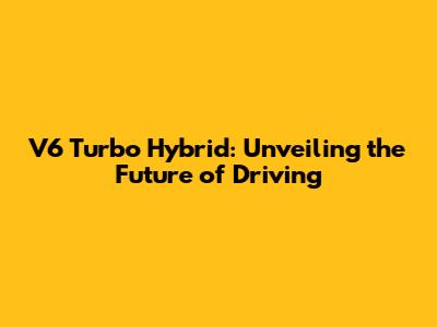V6 Turbo Hybrid: Unveiling the Future of Driving
