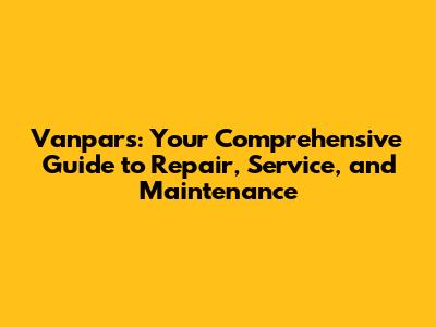 Vanpars: Your Comprehensive Guide to Repair, Service, and Maintenance