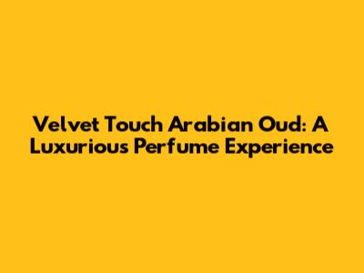 Velvet Touch Arabian Oud: A Luxurious Perfume Experience