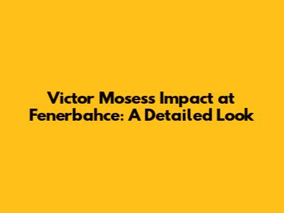 Victor Moses's Impact at Fenerbahce: A Detailed Look