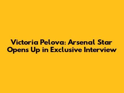 Victoria Pelova: Arsenal Star Opens Up in Exclusive Interview