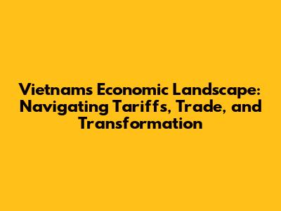 Vietnam's Economic Landscape: Navigating Tariffs, Trade, and Transformation