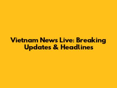 Vietnam News Live: Breaking Updates & Headlines