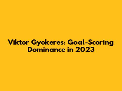 Viktor Gyokeres: Goal-Scoring Dominance in 2023