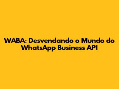 WABA: Desvendando o Mundo do WhatsApp Business API