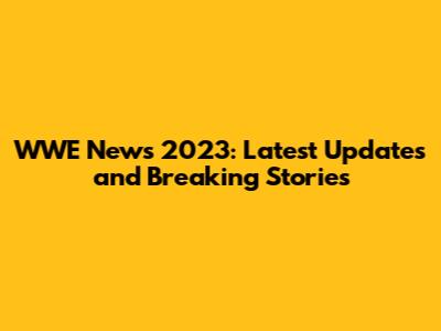 WWE News 2023: Latest Updates and Breaking Stories