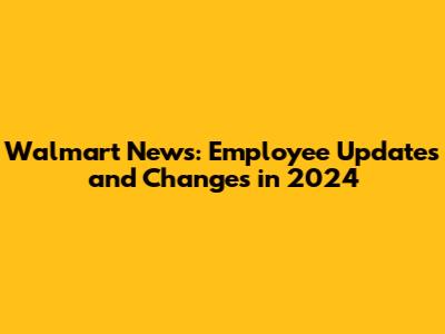 Walmart News: Employee Updates and Changes in 2024