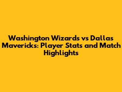 Washington Wizards vs Dallas Mavericks: Player Stats and Match Highlights