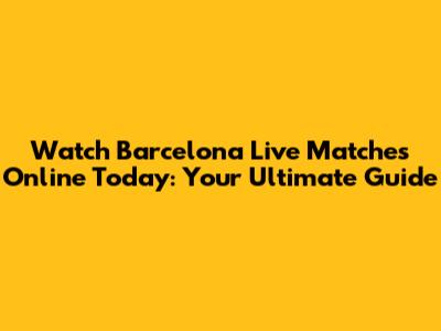 Watch Barcelona Live Matches Online Today: Your Ultimate Guide