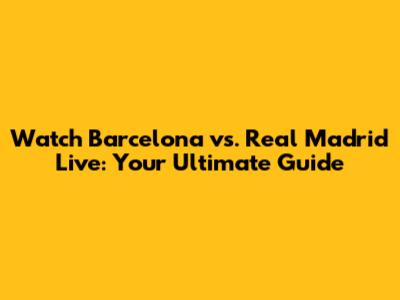 Watch Barcelona vs. Real Madrid Live: Your Ultimate Guide