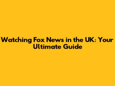 Watching Fox News in the UK: Your Ultimate Guide