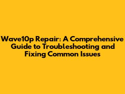 Wave10p Repair: A Comprehensive Guide to Troubleshooting and Fixing Common Issues