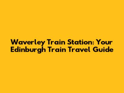 Waverley Train Station: Your Edinburgh Train Travel Guide