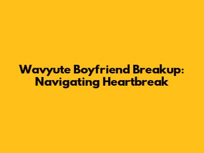 Wavyute Boyfriend Breakup: Navigating Heartbreak